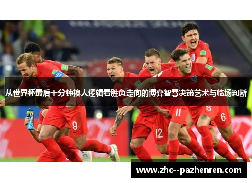 从世界杯最后十分钟换人逻辑看胜负走向的博弈智慧决策艺术与临场判断