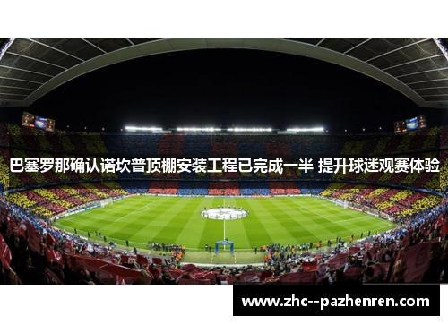 巴塞罗那确认诺坎普顶棚安装工程已完成一半 提升球迷观赛体验 巴塞罗那确认诺坎普顶棚安装工程已完成一半 提升球迷观赛体验