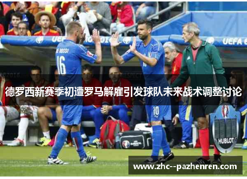 德罗西新赛季初遭罗马解雇引发球队未来战术调整讨论 德罗西新赛季初遭罗马解雇引发球队未来战术调整讨论