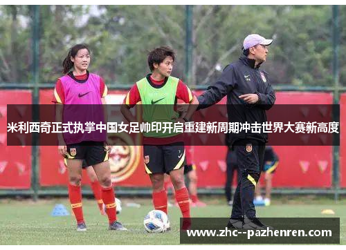 米利西奇正式执掌中国女足帅印开启重建新周期冲击世界大赛新高度 米利西奇正式执掌中国女足帅印开启重建新周期冲击世界大赛新高度